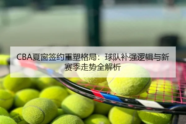 CBA夏窗签约重塑格局：球队补强逻辑与新赛季走势全解析