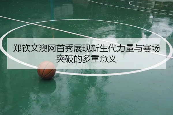 郑钦文澳网首秀展现新生代力量与赛场突破的多重意义