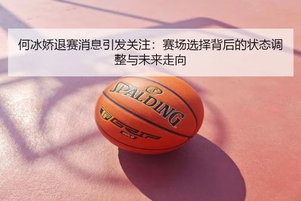 何冰娇退赛消息引发关注：赛场选择背后的状态调整与未来走向