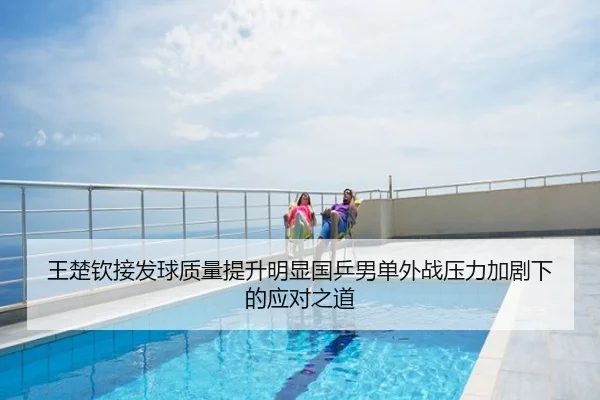 王楚钦接发球质量提升明显国乒男单外战压力加剧下的应对之道