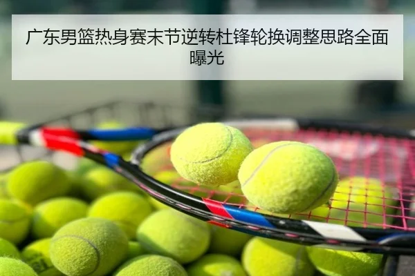 广东男篮热身赛末节逆转杜锋轮换调整思路全面曝光