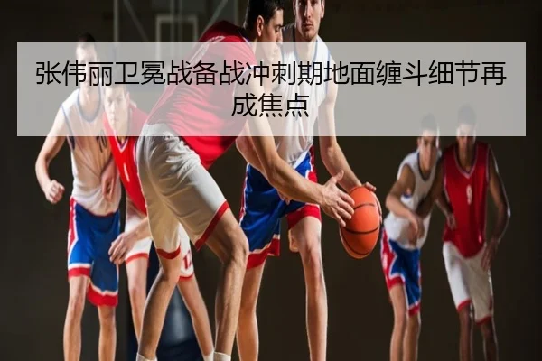 张伟丽卫冕战备战冲刺期地面缠斗细节再成焦点