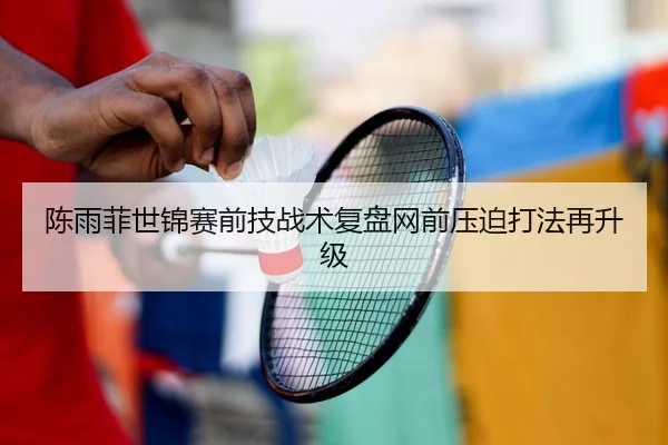 陈雨菲世锦赛前技战术复盘网前压迫打法再升级