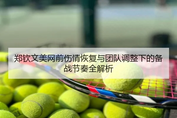 郑钦文美网前伤情恢复与团队调整下的备战节奏全解析