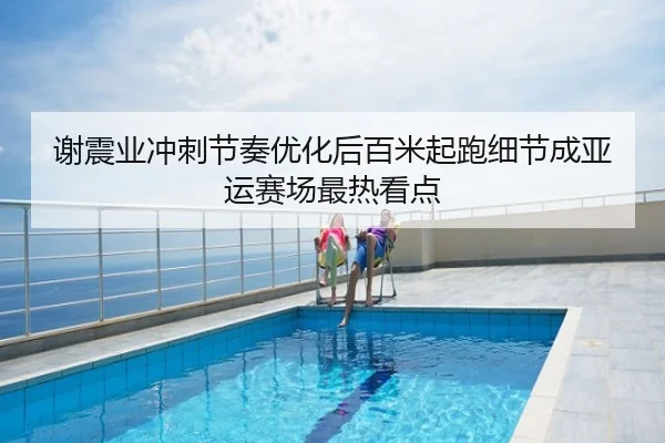 谢震业冲刺节奏优化后百米起跑细节成亚运赛场最热看点