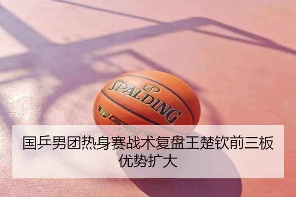 国乒男团热身赛战术复盘王楚钦前三板优势扩大
