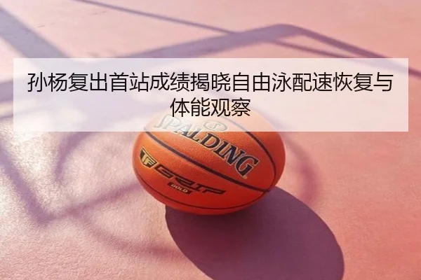 孙杨复出首站成绩揭晓自由泳配速恢复与体能观察
