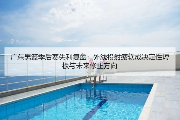 广东男篮季后赛失利复盘：外线投射疲软成决定性短板与未来修正方向