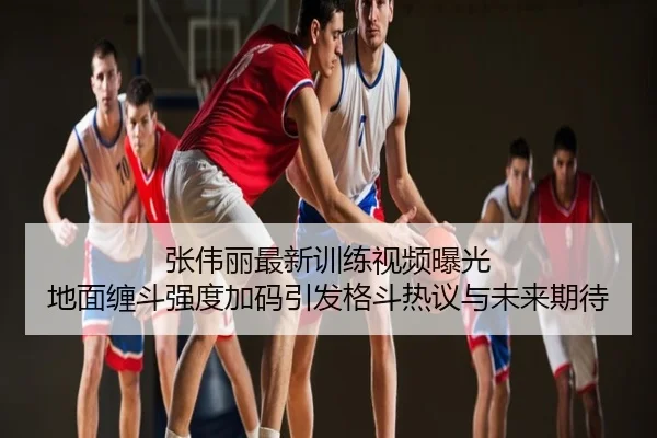 张伟丽最新训练视频曝光 地面缠斗强度加码引发格斗热议与未来期待